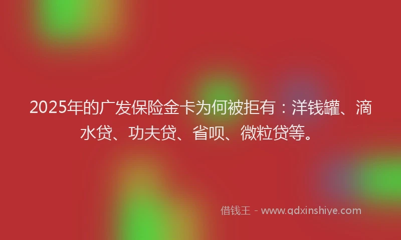 2025年的广发保险金卡为何被拒有：洋钱罐、滴水贷、功夫贷、省呗、微粒贷等。