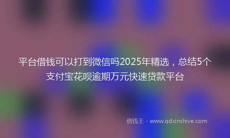 平台借钱可以打到微信吗2025年精选，总结5个支付宝花呗逾期万元快速贷款平台