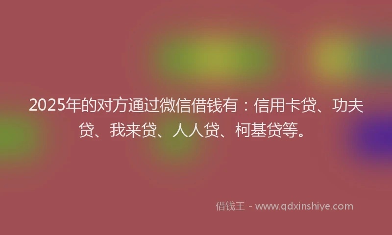 2025年的对方通过微信借钱有：信用卡贷、功夫贷、我来贷、人人贷、柯基贷等。