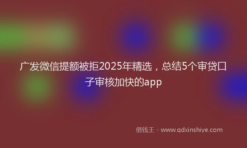广发微信提额被拒2025年精选，总结5个审贷口子审核加快的app