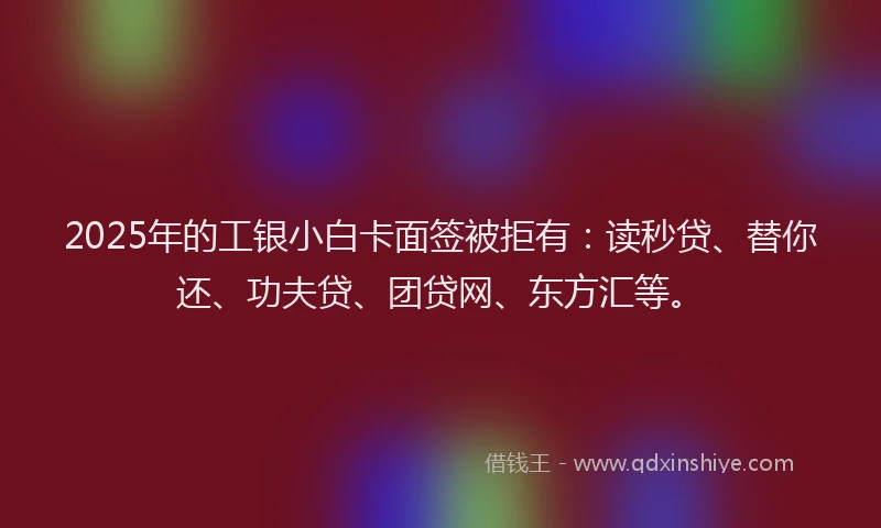 2025年的工银小白卡面签被拒有：读秒贷、替你还、功夫贷、团贷网、东方汇等。
