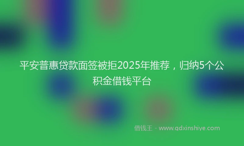 平安普惠贷款面签被拒2025年推荐，归纳5个公积金借钱平台