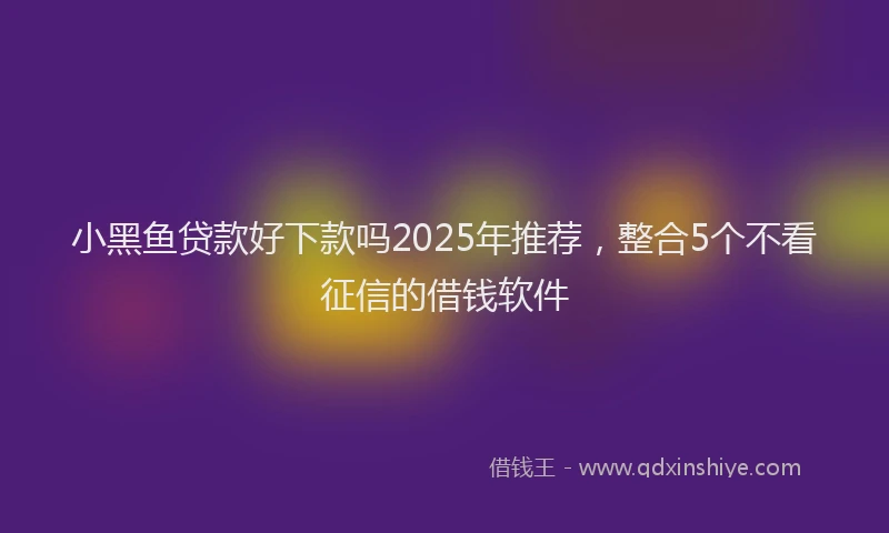 小黑鱼贷款好下款吗2025年推荐，整合5个不看征信的借钱软件
