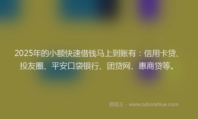 2025年的小额快速借钱马上到账有：信用卡贷、投友圈、平安口袋银行、团贷网、惠商贷等。