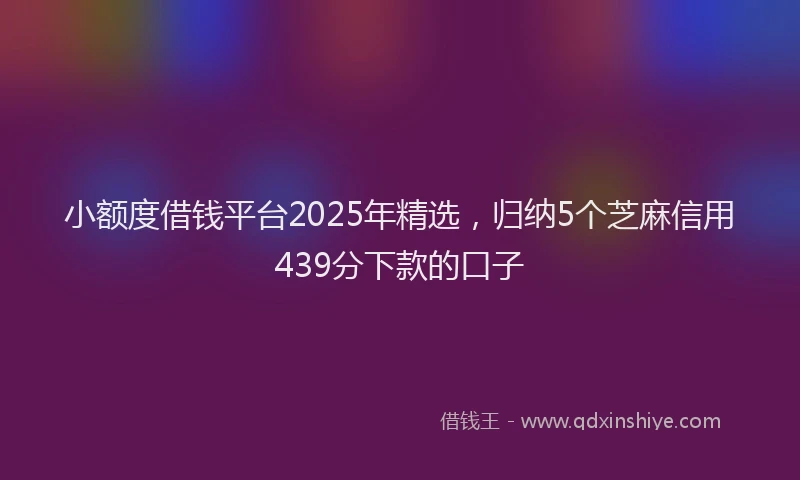 小额度借钱平台2025年精选，归纳5个芝麻信用439分下款的口子