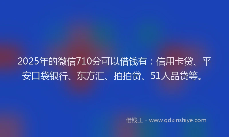 2025年的微信710分可以借钱有：信用卡贷、平安口袋银行、东方汇、拍拍贷、51人品贷等。