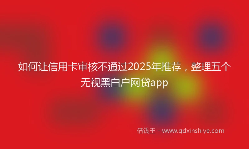 如何让信用卡审核不通过2025年推荐，整理五个无视黑白户网贷app