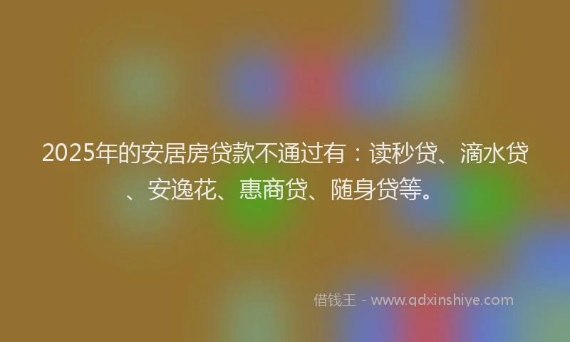 2025年的安居房贷款不通过有：读秒贷、滴水贷、安逸花、惠商贷、随身贷等。