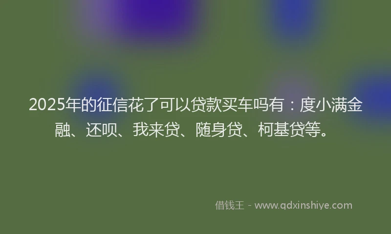 2025年的征信花了可以贷款买车吗有：度小满金融、还呗、我来贷、随身贷、柯基贷等。