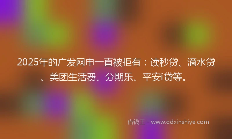 2025年的广发网申一直被拒有：读秒贷、滴水贷、美团生活费、分期乐、平安i贷等。