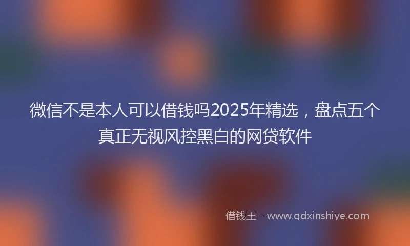 微信不是本人可以借钱吗2025年精选，盘点五个真正无视风控黑白的网贷软件