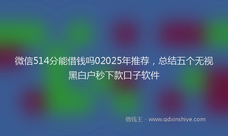 微信514分能借钱吗02025年推荐，总结五个无视黑白户秒下款口子软件