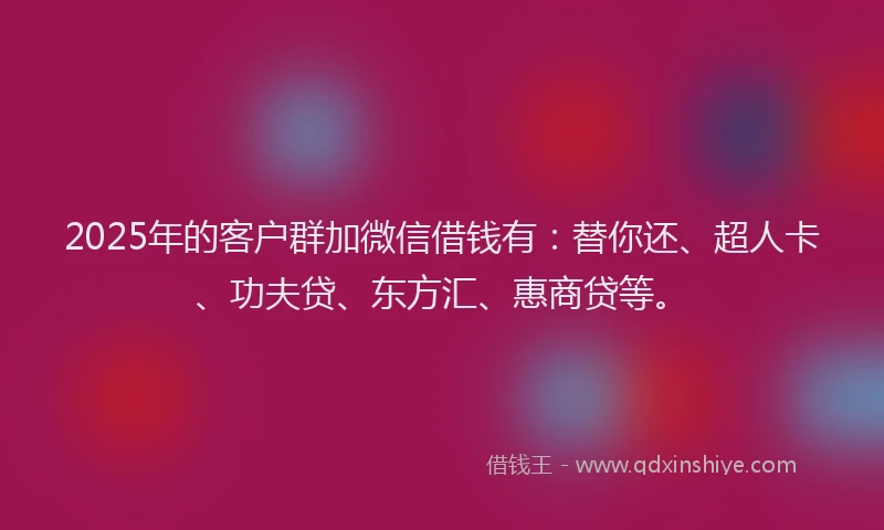 2025年的客户群加微信借钱有：替你还、超人卡、功夫贷、东方汇、惠商贷等。