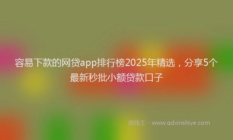 容易下款的网贷app排行榜2025年精选，分享5个最新秒批小额贷款口子