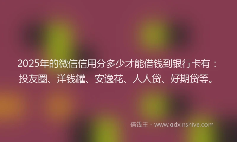2025年的微信信用分多少才能借钱到银行卡有：投友圈、洋钱罐、安逸花、人人贷、好期贷等。