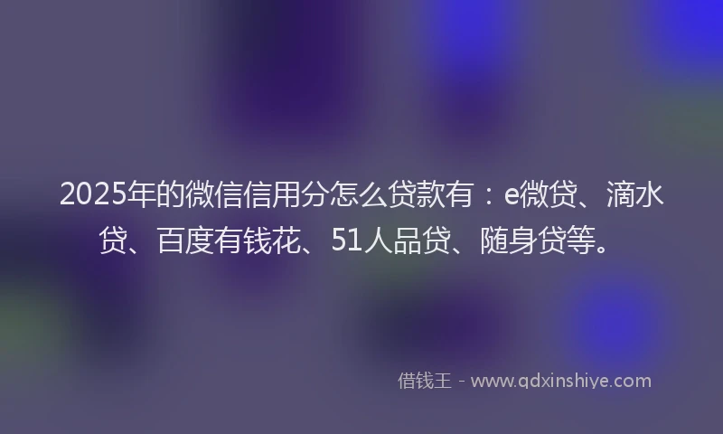 2025年的微信信用分怎么贷款有：e微贷、滴水贷、百度有钱花、51人品贷、随身贷等。