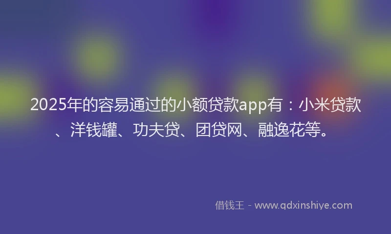 2025年的容易通过的小额贷款app有：小米贷款、洋钱罐、功夫贷、团贷网、融逸花等。