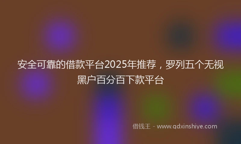 安全可靠的借款平台2025年推荐，罗列五个无视黑户百分百下款平台