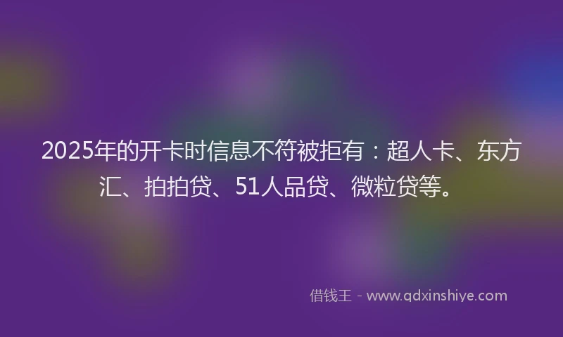 2025年的开卡时信息不符被拒有：超人卡、东方汇、拍拍贷、51人品贷、微粒贷等。
