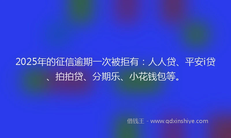 2025年的征信逾期一次被拒有：人人贷、平安i贷、拍拍贷、分期乐、小花钱包等。