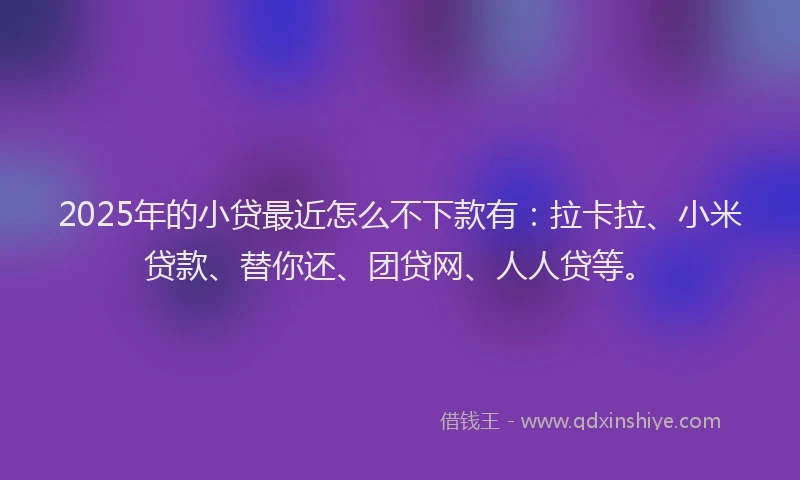 2025年的小贷最近怎么不下款有：拉卡拉、小米贷款、替你还、团贷网、人人贷等。