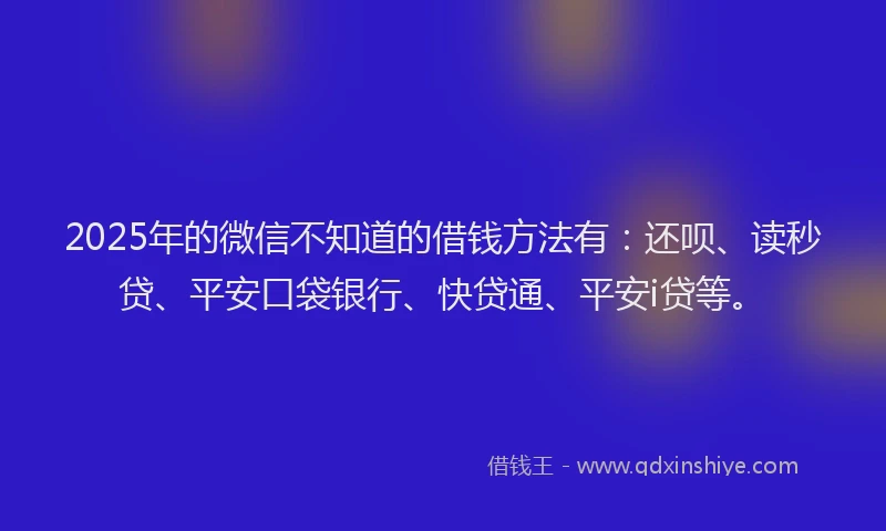 2025年的微信不知道的借钱方法有：还呗、读秒贷、平安口袋银行、快贷通、平安i贷等。