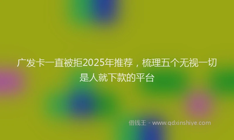 广发卡一直被拒2025年推荐，梳理五个无视一切是人就下款的平台