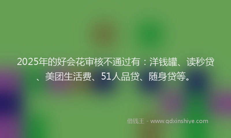 2025年的好会花审核不通过有：洋钱罐、读秒贷、美团生活费、51人品贷、随身贷等。