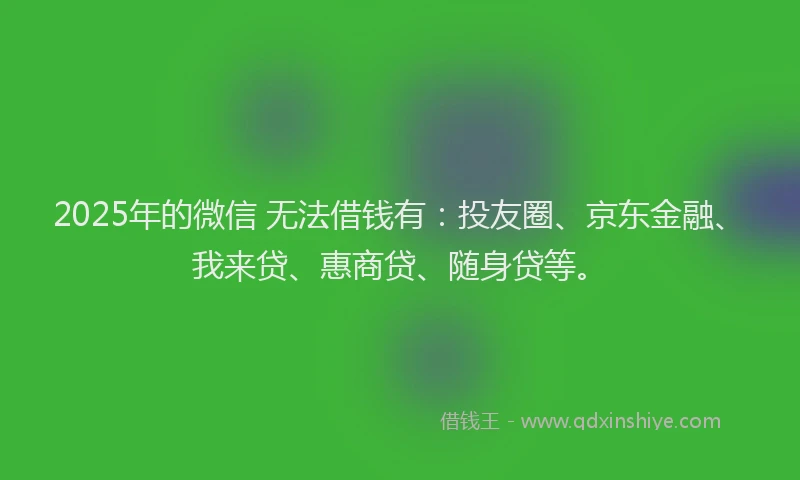 2025年的微信 无法借钱有：投友圈、京东金融、我来贷、惠商贷、随身贷等。