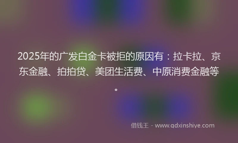 2025年的广发白金卡被拒的原因有：拉卡拉、京东金融、拍拍贷、美团生活费、中原消费金融等。