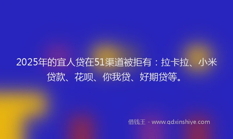 2025年的宜人贷在51渠道被拒有：拉卡拉、小米贷款、花呗、你我贷、好期贷等。