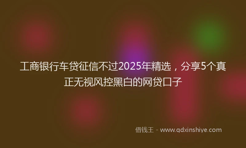 工商银行车贷征信不过2025年精选，分享5个真正无视风控黑白的网贷口子