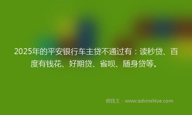 2025年的平安银行车主贷不通过有：读秒贷、百度有钱花、好期贷、省呗、随身贷等。