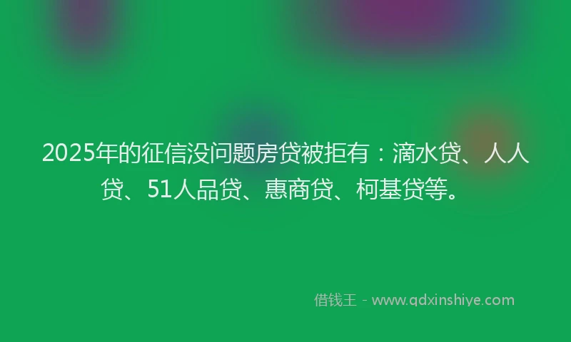 2025年的征信没问题房贷被拒有：滴水贷、人人贷、51人品贷、惠商贷、柯基贷等。