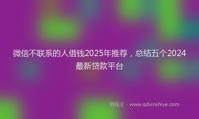 微信不联系的人借钱2025年推荐，总结五个2024最新贷款平台