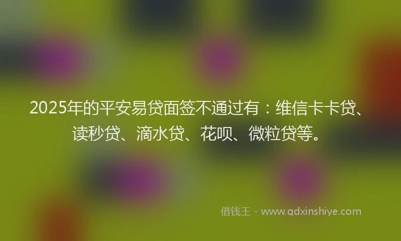 2025年的平安易贷面签不通过有：维信卡卡贷、读秒贷、滴水贷、花呗、微粒贷等。