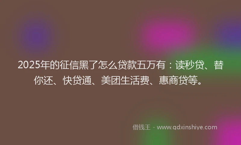 2025年的征信黑了怎么贷款五万有：读秒贷、替你还、快贷通、美团生活费、惠商贷等。