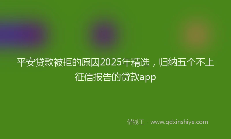 平安贷款被拒的原因2025年精选，归纳五个不上征信报告的贷款app