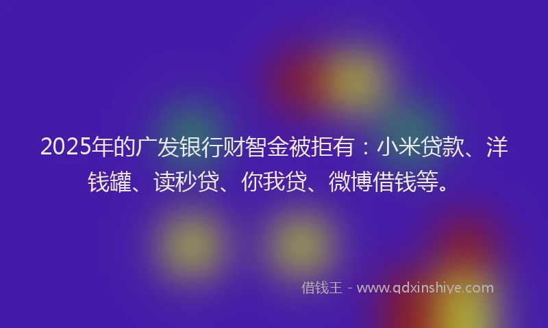 2025年的广发银行财智金被拒有：小米贷款、洋钱罐、读秒贷、你我贷、微博借钱等。