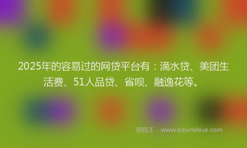 2025年的容易过的网贷平台有：滴水贷、美团生活费、51人品贷、省呗、融逸花等。