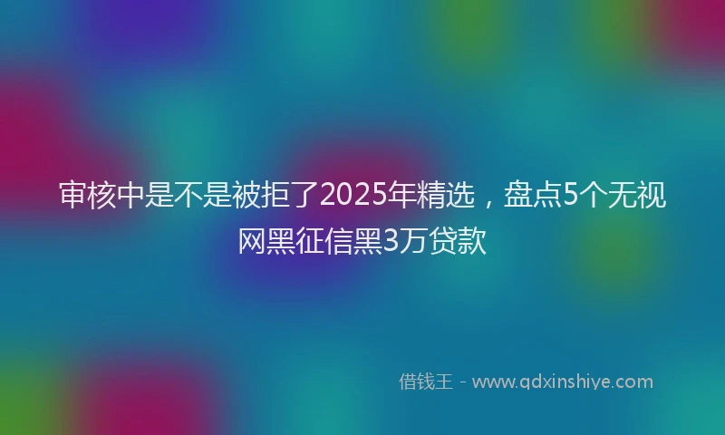审核中是不是被拒了2025年精选，盘点5个无视网黑征信黑3万贷款