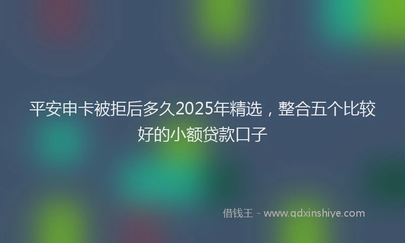 平安申卡被拒后多久2025年精选，整合五个比较好的小额贷款口子