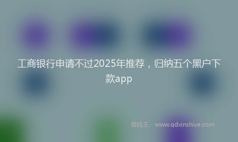 工商银行申请不过2025年推荐，归纳五个黑户下款app