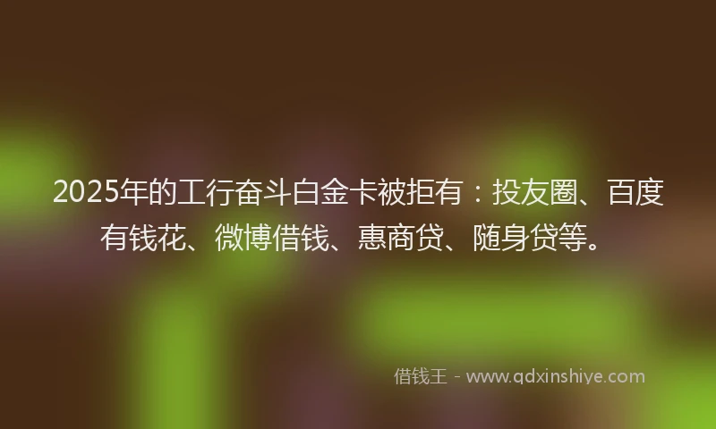 2025年的工行奋斗白金卡被拒有：投友圈、百度有钱花、微博借钱、惠商贷、随身贷等。