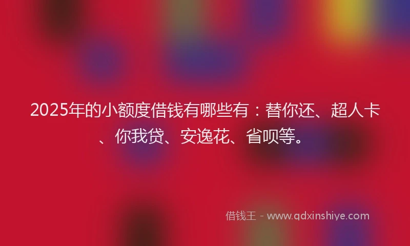 2025年的小额度借钱有哪些有：替你还、超人卡、你我贷、安逸花、省呗等。
