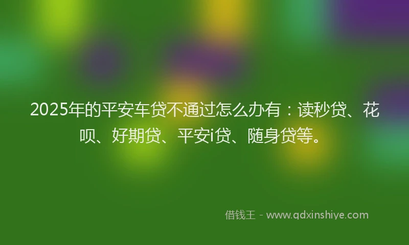 2025年的平安车贷不通过怎么办有：读秒贷、花呗、好期贷、平安i贷、随身贷等。