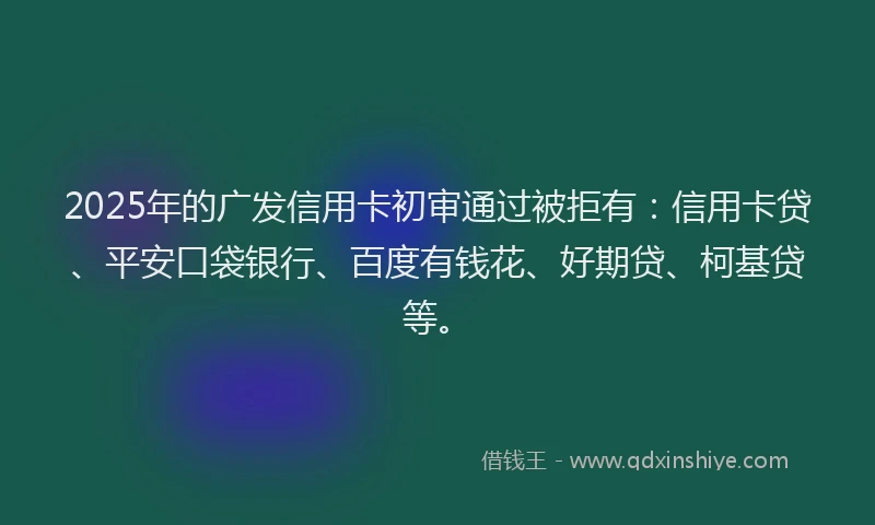 2025年的广发信用卡初审通过被拒有：信用卡贷、平安口袋银行、百度有钱花、好期贷、柯基贷等。