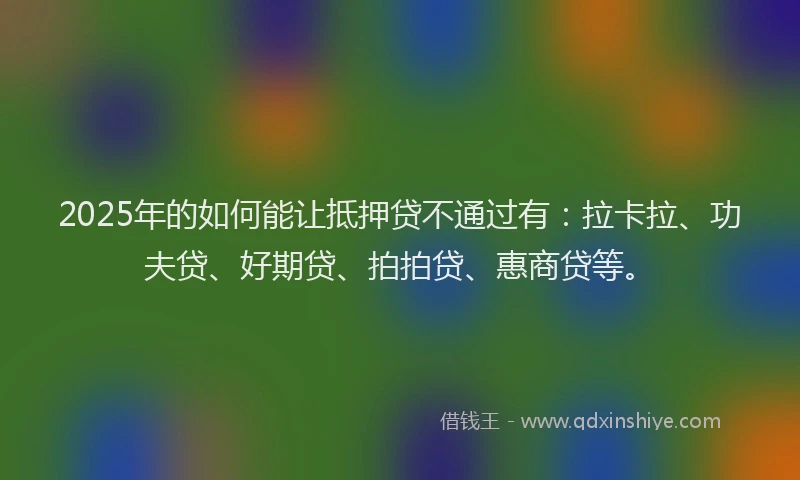 2025年的如何能让抵押贷不通过有：拉卡拉、功夫贷、好期贷、拍拍贷、惠商贷等。