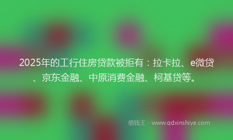 2025年的工行住房贷款被拒有：拉卡拉、e微贷、京东金融、中原消费金融、柯基贷等。