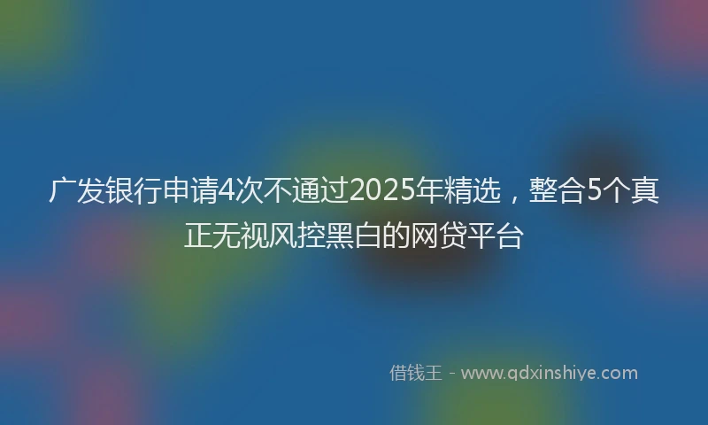 广发银行申请4次不通过2025年精选，整合5个真正无视风控黑白的网贷平台